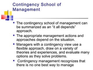Contingency School of
Management
 The contingency school of management can
be summarized as an “it all depends”
approach.
 The appropriate management actions and
approaches depend on the situation.
 Managers with a contingency view use a
flexible approach, draw on a variety of
theories and experiences, and evaluate many
options as they solve problems.
 Contingency management recognizes that
there is no one best way to manage
 