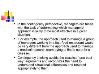  In the contingency perspective, managers are faced
with the task of determining which managerial
approach is likely to be most effective in a given
situation.
 For example, the approach used to manage a group
of teenagers working in a fast-food restaurant would
be very different from the approach used to manage
a medical research team trying to find a cure for a
disease.
 Contingency thinking avoids the classical “one best
way” arguments and recognizes the need to
understand situational differences and respond
appropriately to them.
 
