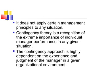 It does not apply certain management
principles to any situation.
 Contingency theory is a recognition of
the extreme importance of individual
manager performance in any given
situation.
 The contingency approach is highly
dependent on the experience and
judgment of the manager in a given
organizational environment.
 