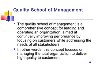 Quality School of Management
 The quality school of management is a
comprehensive concept for leading and
operating an organization, aimed at
continually improving performance by
focusing on customers while addressing the
needs of all stakeholders.
 In other words, this concept focuses on
managing the total organization to deliver
high quality to customers.

 