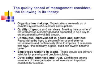 The quality school of management considers
the following in its theory:
 Organization makeup. Organizations are made up of
complex systems of customers and suppliers.
 Quality of goods and services. Meeting the customers'
requirements is a priority goal and presumed to be a key to
organizational survival and growth.
 Continuous improvement in goods and services.
Recognizing the need to pinpoint internal and external
requirements and continuously strive to improve. It is an idea
that says, “the company is good, but it can always become
better.”
 Employees working in teams. These groups are primary
vehicles for planning and problem solving.
 Developing openness and trust. Confidence among
members of the organization at all levels is an important
condition for success.
 