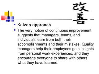  Kaizen approach
 The very notion of continuous improvement
suggests that managers, teams, and
individuals learn from both their
accomplishments and their mistakes. Quality
managers help their employees gain insights
from personal work experiences, and they
encourage everyone to share with others
what they have learned.
 