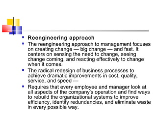  Reengineering approach
 The reengineering approach to management focuses
on creating change — big change — and fast. It
centers on sensing the need to change, seeing
change coming, and reacting effectively to change
when it comes.
 The radical redesign of business processes to
achieve dramatic improvements in cost, quality,
service, and speed —
 Requires that every employee and manager look at
all aspects of the company's operation and find ways
to rebuild the organizational systems to improve
efficiency, identify redundancies, and eliminate waste
in every possible way.
 