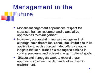 Management in the
Future
 Modern management approaches respect the
classical, human resource, and quantitative
approaches to management.
 However, successful managers recognize that
although each theoretical school has limitations in its
applications, each approach also offers valuable
insights that can broaden a manager's options in
solving problems and achieving organizational goals.
 Successful managers work to extend these
approaches to meet the demands of a dynamic
environment.

 