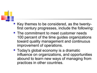  Key themes to be considered, as the twenty-
first century progresses, include the following:
 The commitment to meet customer needs
100 percent of the time guides organizations
toward quality management and continuous
improvement of operations.
 Today's global economy is a dramatic
influence on organizations, and opportunities
abound to learn new ways of managing from
practices in other countries.
 