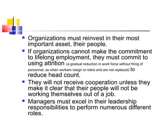  Organizations must reinvest in their most
important asset, their people.
 If organizations cannot make the commitment
to lifelong employment, they must commit to
using attrition (a gradual reduction in work force without firing of
personnel, as when workers resign or retire and are not replaced) to
reduce head count.
 They will not receive cooperation unless they
make it clear that their people will not be
working themselves out of a job.
 Managers must excel in their leadership
responsibilities to perform numerous different
roles.
 