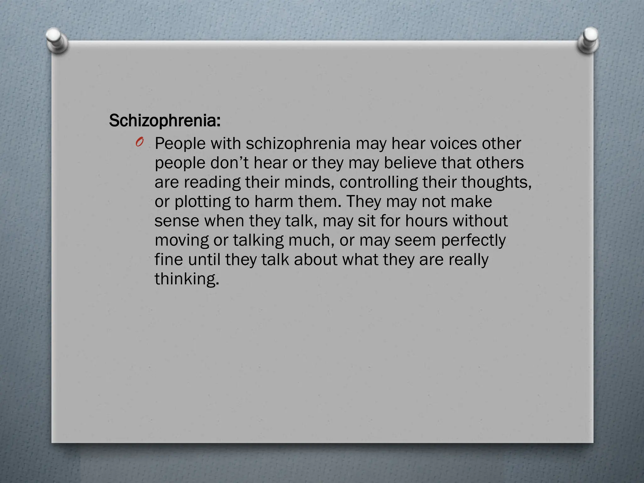 Schizophrenia:
O People with schizophrenia may hear voices other
people don’t hear or they may believe that others
are reading their minds, controlling their thoughts,
or plotting to harm them. They may not make
sense when they talk, may sit for hours without
moving or talking much, or may seem perfectly
fine until they talk about what they are really
thinking.
 
