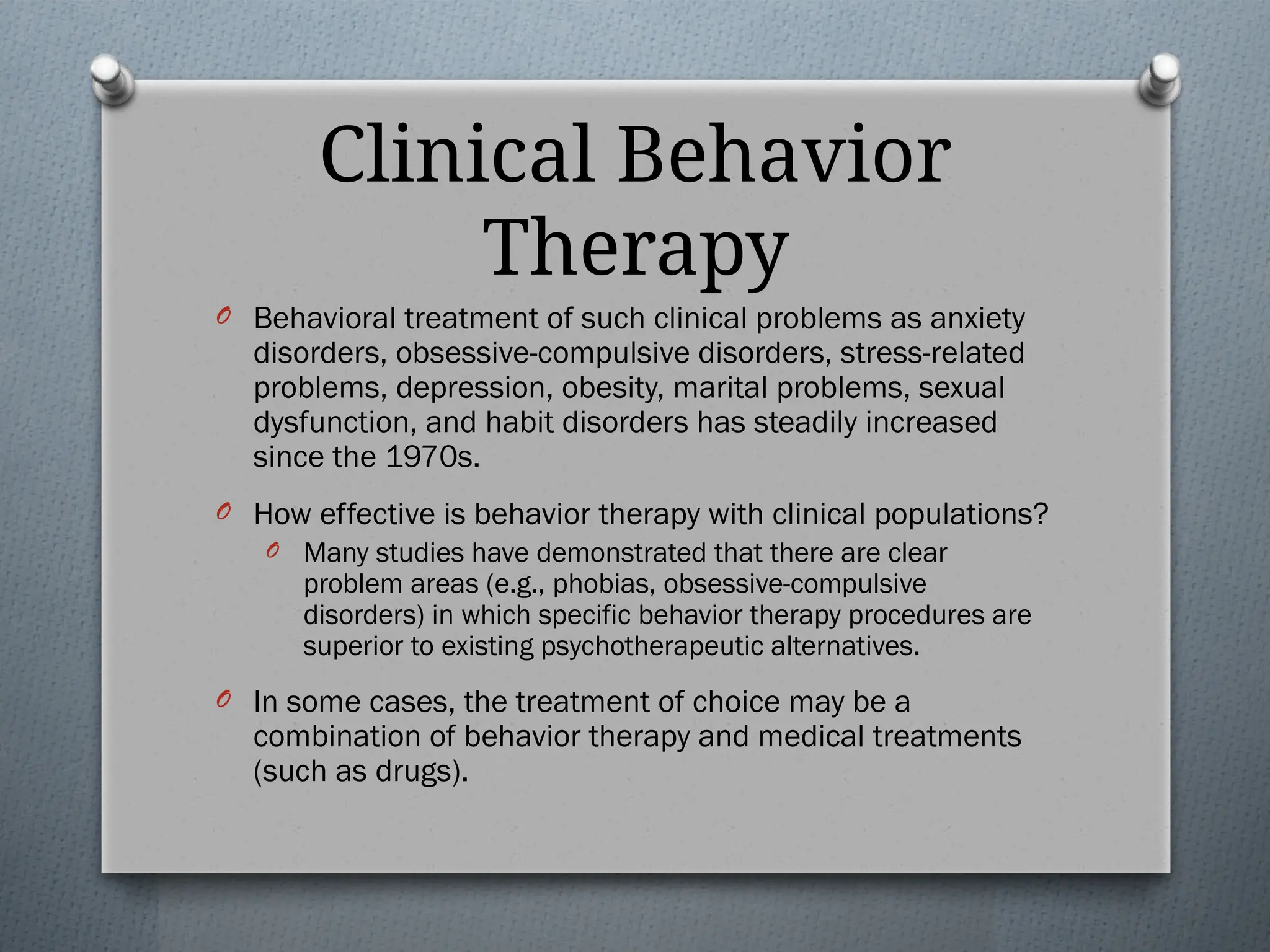 Clinical Behavior
Therapy
O Behavioral treatment of such clinical problems as anxiety
disorders, obsessive-compulsive disorders, stress-related
problems, depression, obesity, marital problems, sexual
dysfunction, and habit disorders has steadily increased
since the 1970s.
O How effective is behavior therapy with clinical populations?
O Many studies have demonstrated that there are clear
problem areas (e.g., phobias, obsessive-compulsive
disorders) in which specific behavior therapy procedures are
superior to existing psychotherapeutic alternatives.
O In some cases, the treatment of choice may be a
combination of behavior therapy and medical treatments
(such as drugs).
 