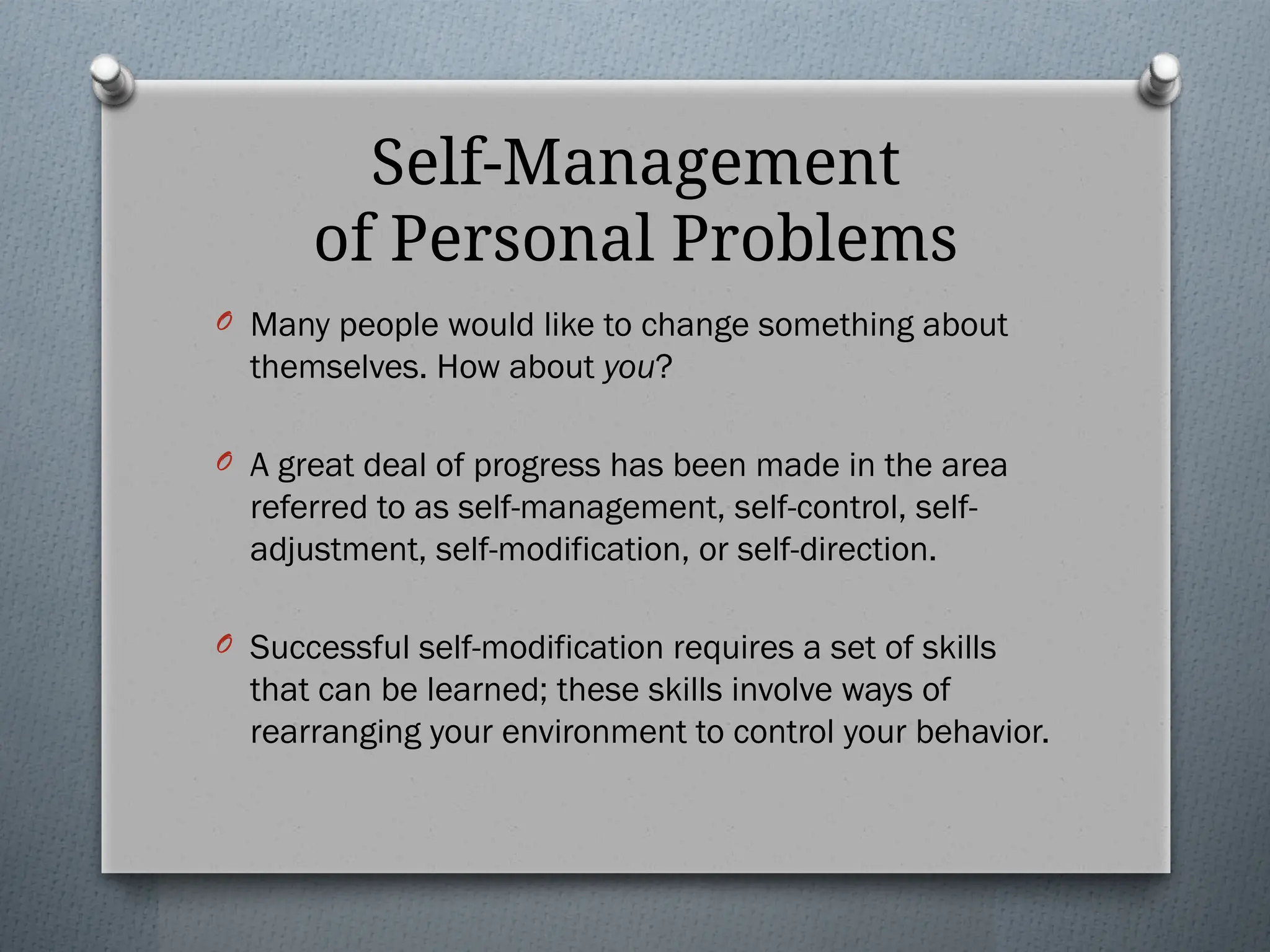 Self-Management
of Personal Problems
O Many people would like to change something about
themselves. How about you?
O A great deal of progress has been made in the area
referred to as self-management, self-control, self-
adjustment, self-modification, or self-direction.
O Successful self-modification requires a set of skills
that can be learned; these skills involve ways of
rearranging your environment to control your behavior.
 