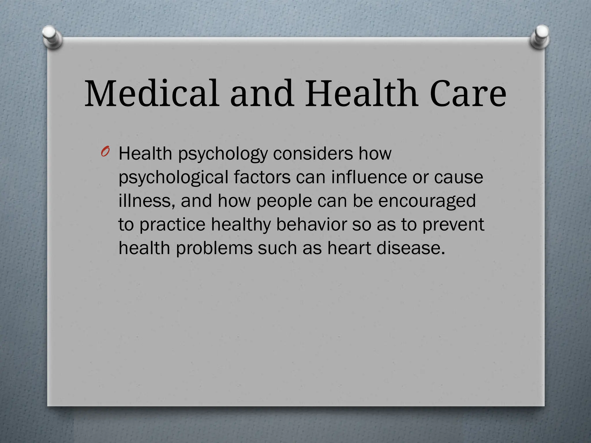 Medical and Health Care
O Health psychology considers how
psychological factors can influence or cause
illness, and how people can be encouraged
to practice healthy behavior so as to prevent
health problems such as heart disease.
 