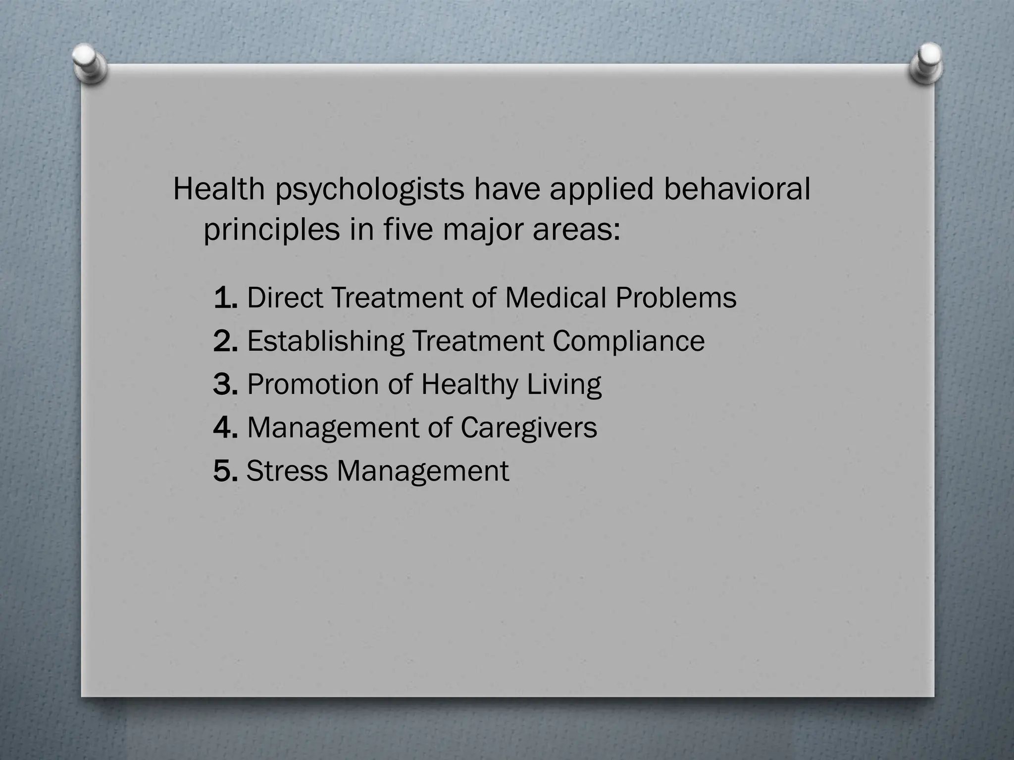 Health psychologists have applied behavioral
principles in five major areas:
1. Direct Treatment of Medical Problems
2. Establishing Treatment Compliance
3. Promotion of Healthy Living
4. Management of Caregivers
5. Stress Management
 