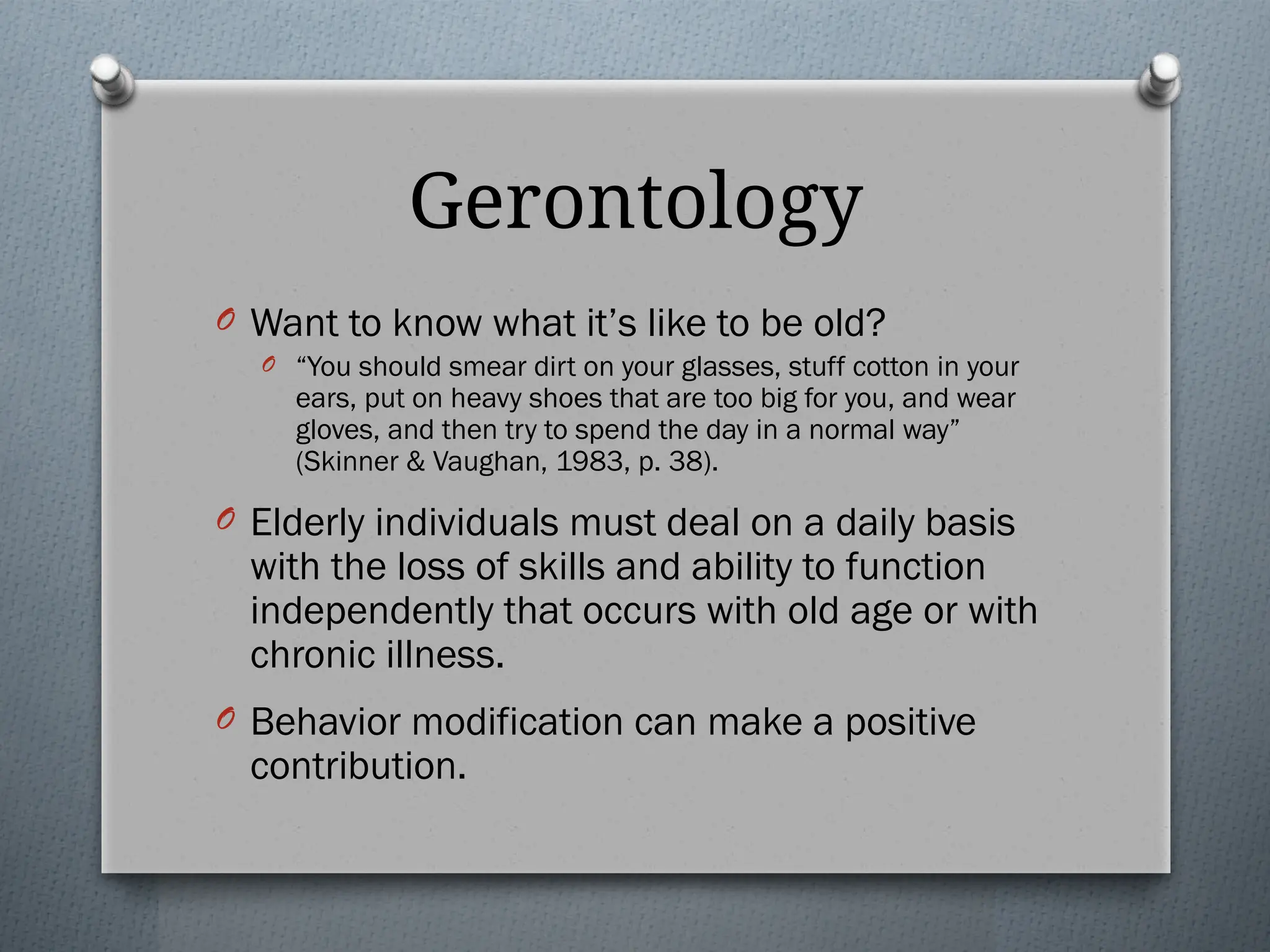 Gerontology
O Want to know what it’s like to be old?
O “You should smear dirt on your glasses, stuff cotton in your
ears, put on heavy shoes that are too big for you, and wear
gloves, and then try to spend the day in a normal way”
(Skinner & Vaughan, 1983, p. 38).
O Elderly individuals must deal on a daily basis
with the loss of skills and ability to function
independently that occurs with old age or with
chronic illness.
O Behavior modification can make a positive
contribution.
 