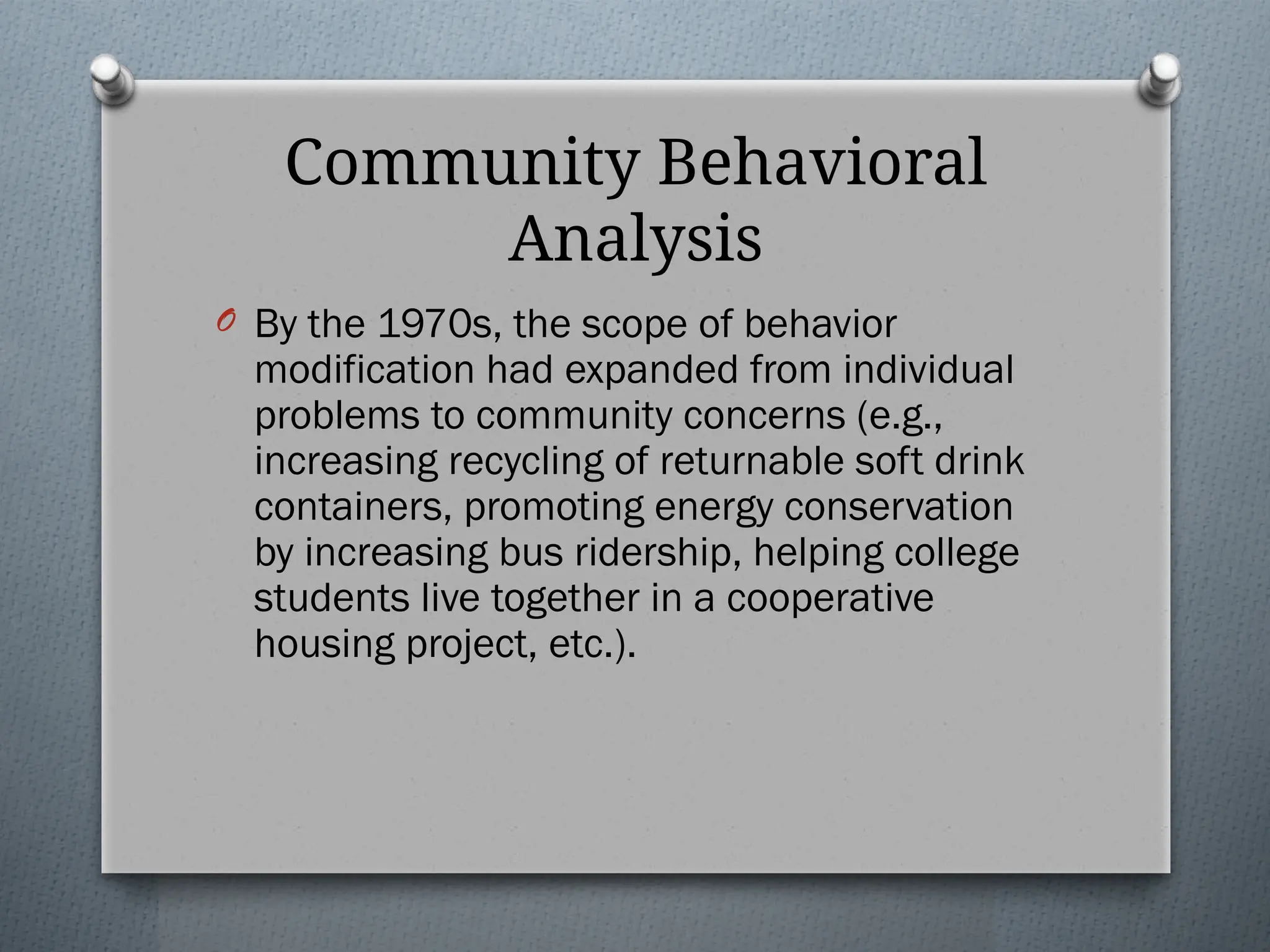 Community Behavioral
Analysis
O By the 1970s, the scope of behavior
modification had expanded from individual
problems to community concerns (e.g.,
increasing recycling of returnable soft drink
containers, promoting energy conservation
by increasing bus ridership, helping college
students live together in a cooperative
housing project, etc.).
 