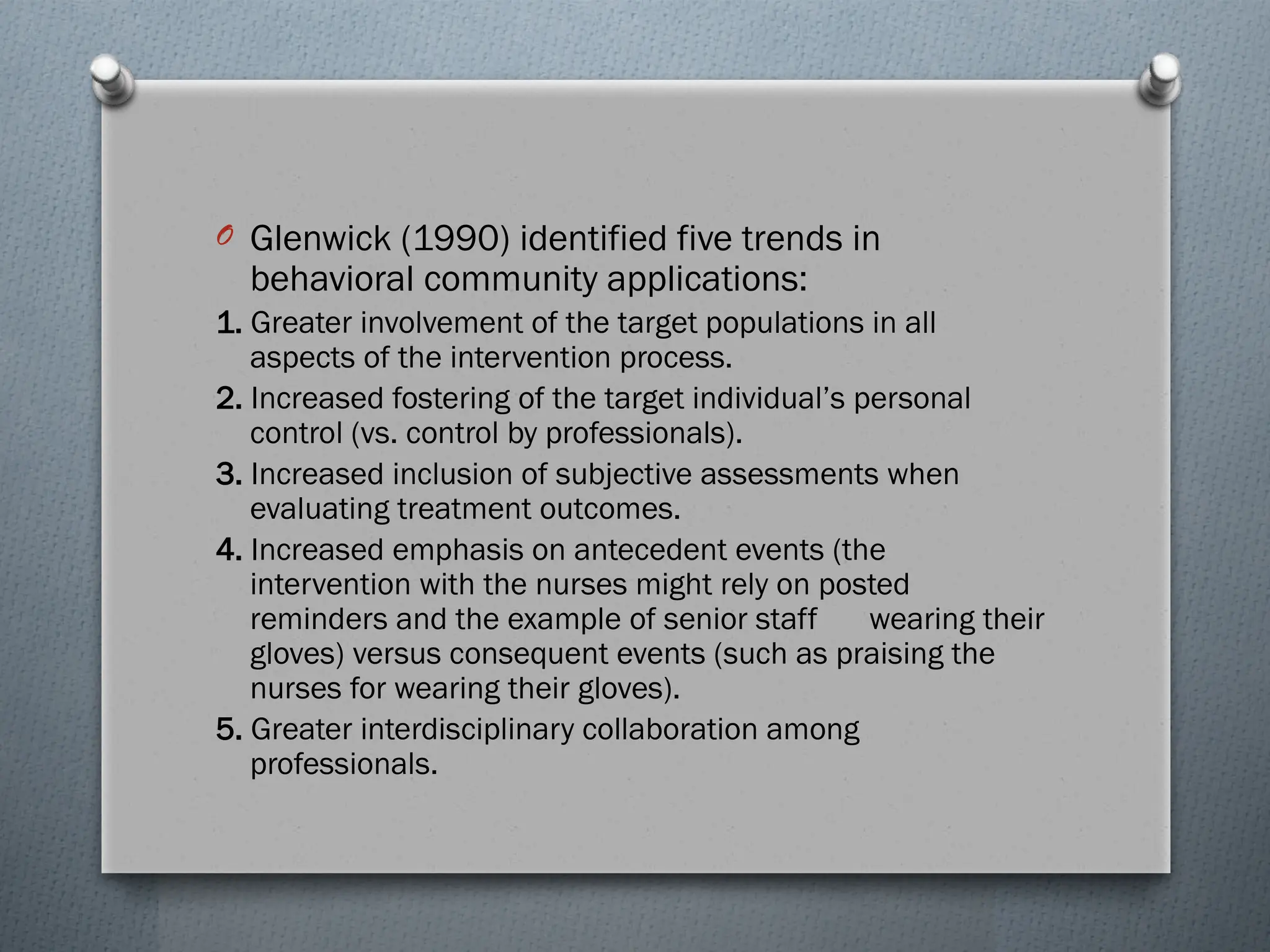 O Glenwick (1990) identified five trends in
behavioral community applications:
1. Greater involvement of the target populations in all
aspects of the intervention process.
2. Increased fostering of the target individual’s personal
control (vs. control by professionals).
3. Increased inclusion of subjective assessments when
evaluating treatment outcomes.
4. Increased emphasis on antecedent events (the
intervention with the nurses might rely on posted
reminders and the example of senior staff wearing their
gloves) versus consequent events (such as praising the
nurses for wearing their gloves).
5. Greater interdisciplinary collaboration among
professionals.
 