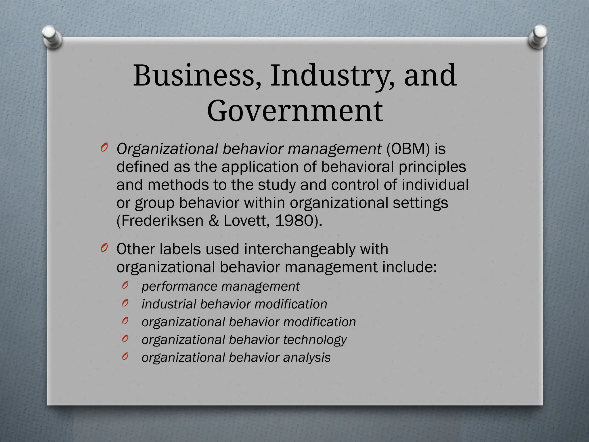 Business, Industry, and
Government
O Organizational behavior management (OBM) is
defined as the application of behavioral principles
and methods to the study and control of individual
or group behavior within organizational settings
(Frederiksen & Lovett, 1980).
O Other labels used interchangeably with
organizational behavior management include:
O performance management
O industrial behavior modification
O organizational behavior modification
O organizational behavior technology
O organizational behavior analysis
 