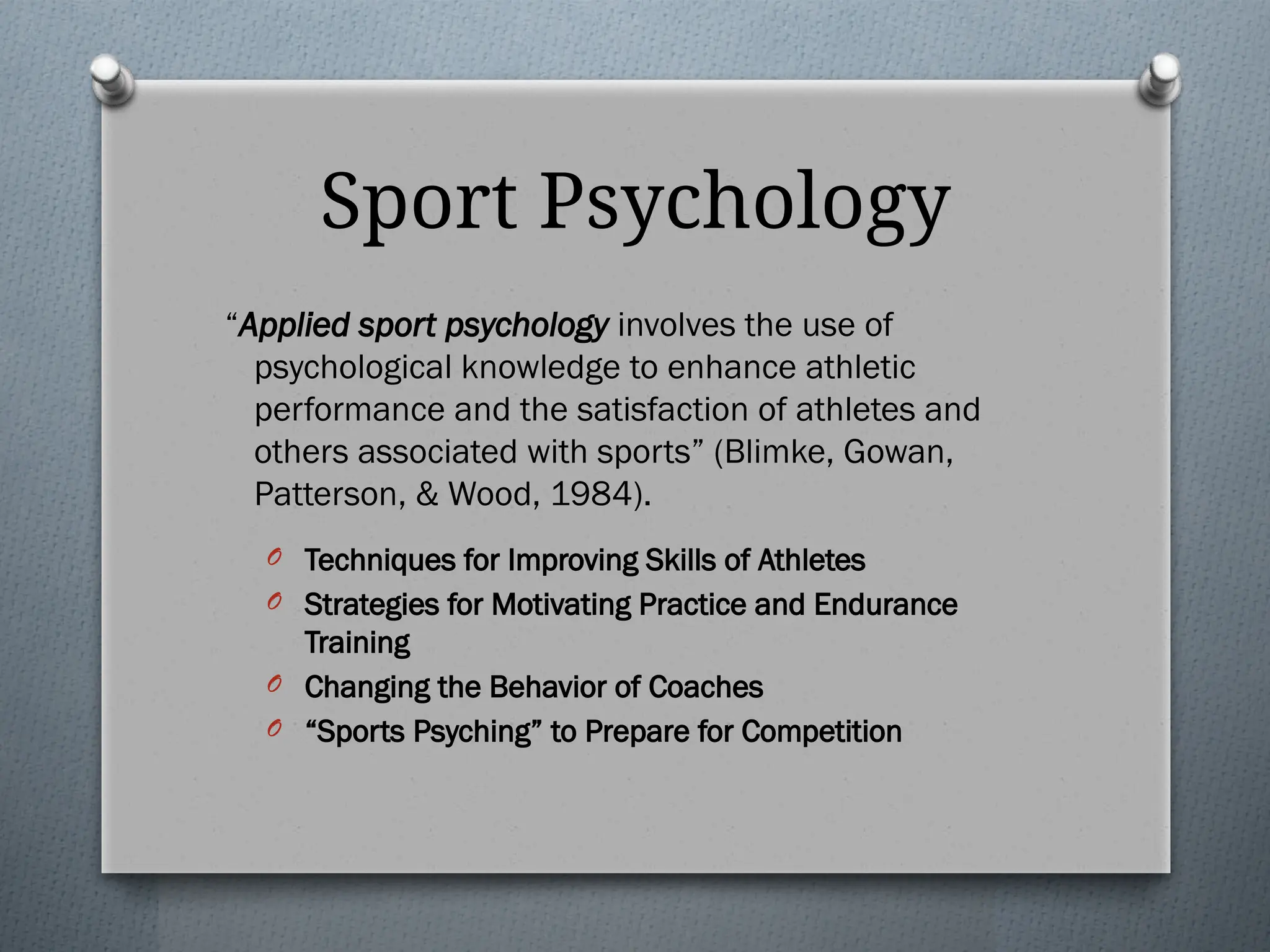 Sport Psychology
“Applied sport psychology involves the use of
psychological knowledge to enhance athletic
performance and the satisfaction of athletes and
others associated with sports” (Blimke, Gowan,
Patterson, & Wood, 1984).
O Techniques for Improving Skills of Athletes
O Strategies for Motivating Practice and Endurance
Training
O Changing the Behavior of Coaches
O “Sports Psyching” to Prepare for Competition
 