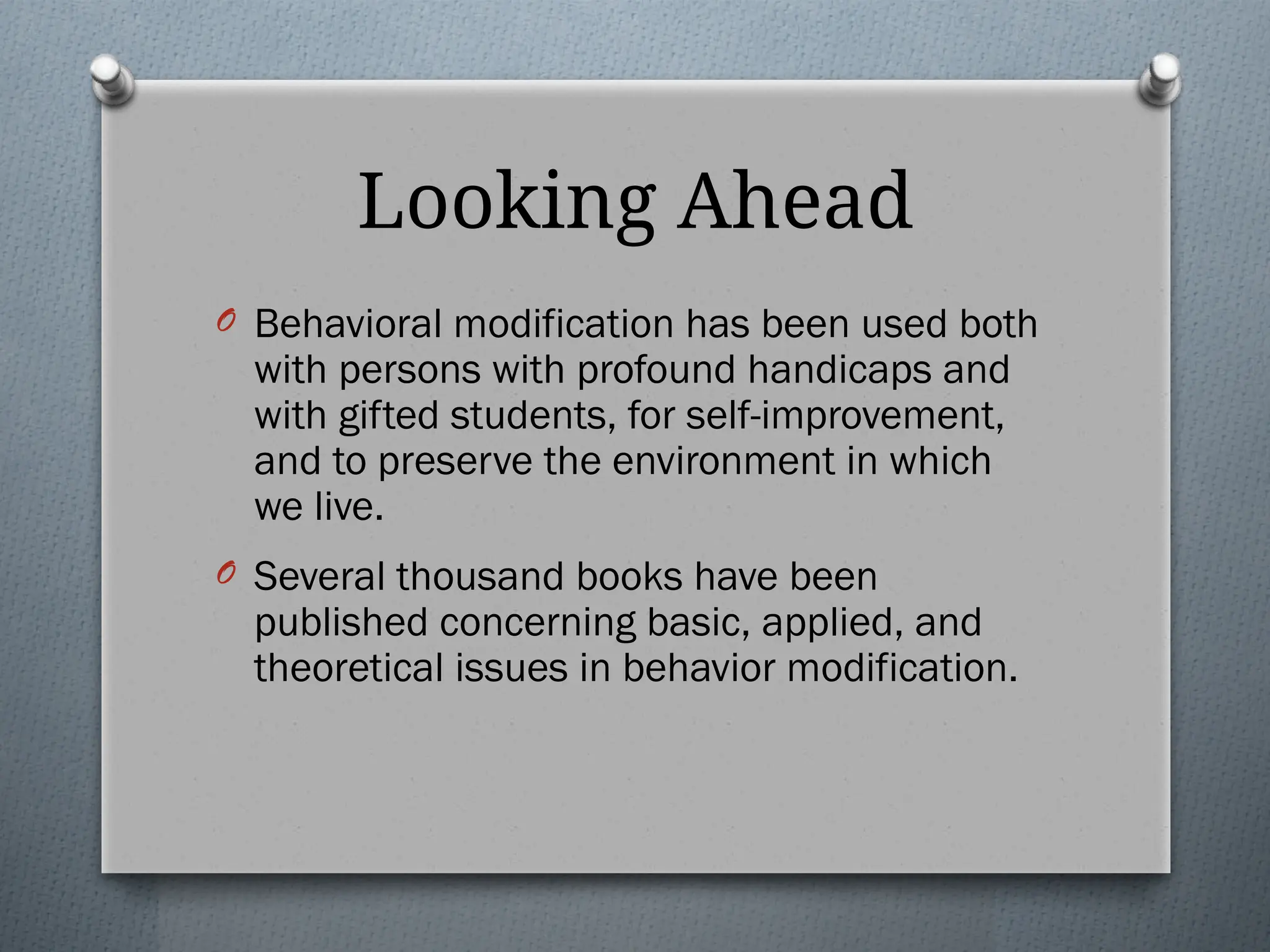 Looking Ahead
O Behavioral modification has been used both
with persons with profound handicaps and
with gifted students, for self-improvement,
and to preserve the environment in which
we live.
O Several thousand books have been
published concerning basic, applied, and
theoretical issues in behavior modification.
 