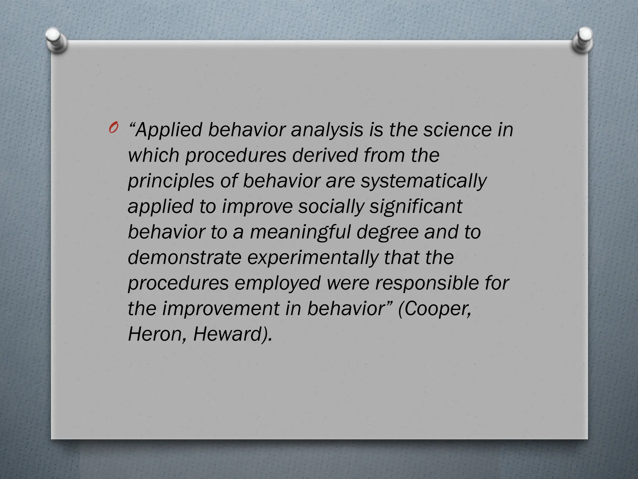 O “Applied behavior analysis is the science in
which procedures derived from the
principles of behavior are systematically
applied to improve socially significant
behavior to a meaningful degree and to
demonstrate experimentally that the
procedures employed were responsible for
the improvement in behavior” (Cooper,
Heron, Heward).
 