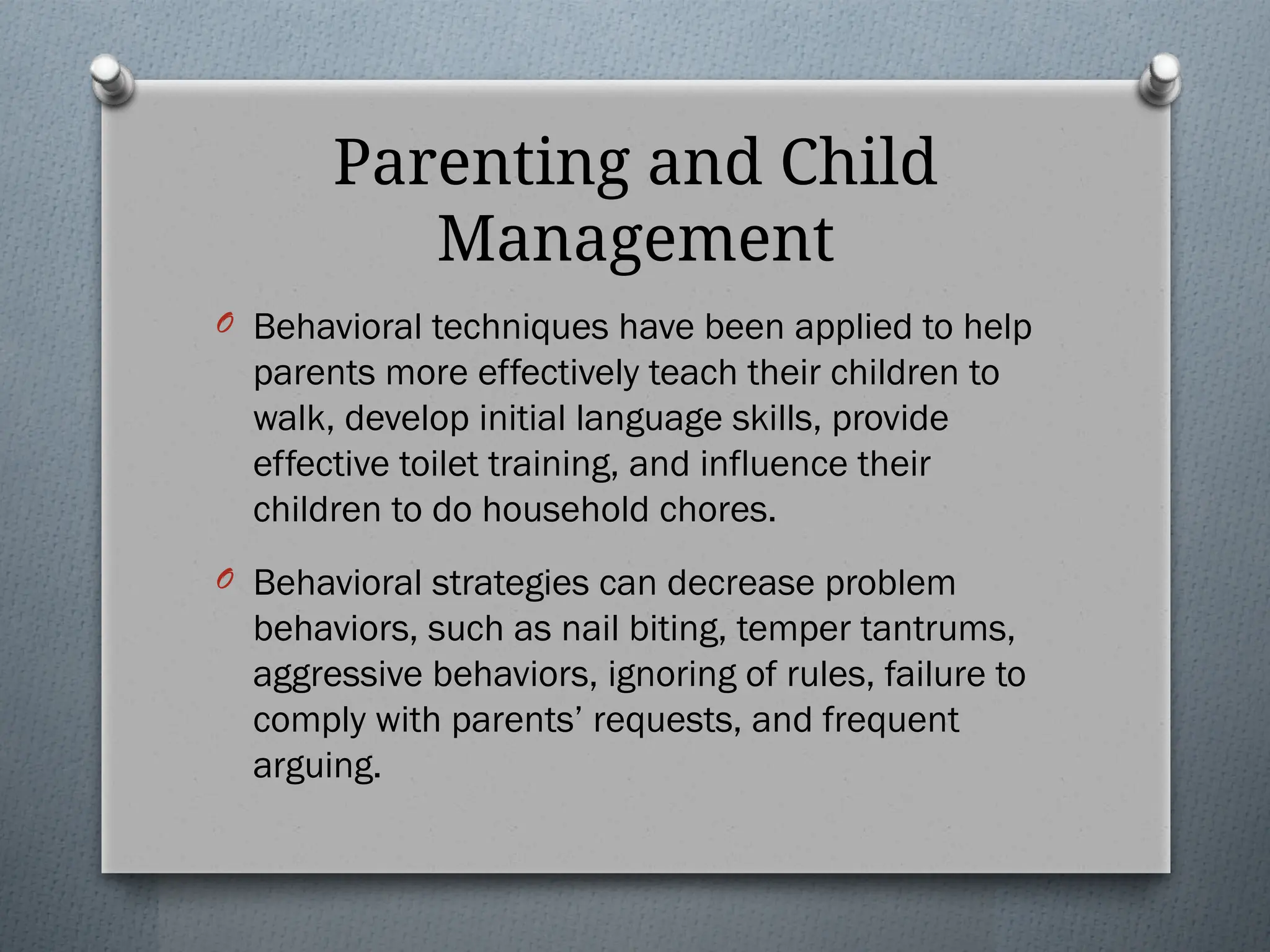 Parenting and Child
Management
O Behavioral techniques have been applied to help
parents more effectively teach their children to
walk, develop initial language skills, provide
effective toilet training, and influence their
children to do household chores.
O Behavioral strategies can decrease problem
behaviors, such as nail biting, temper tantrums,
aggressive behaviors, ignoring of rules, failure to
comply with parents’ requests, and frequent
arguing.
 