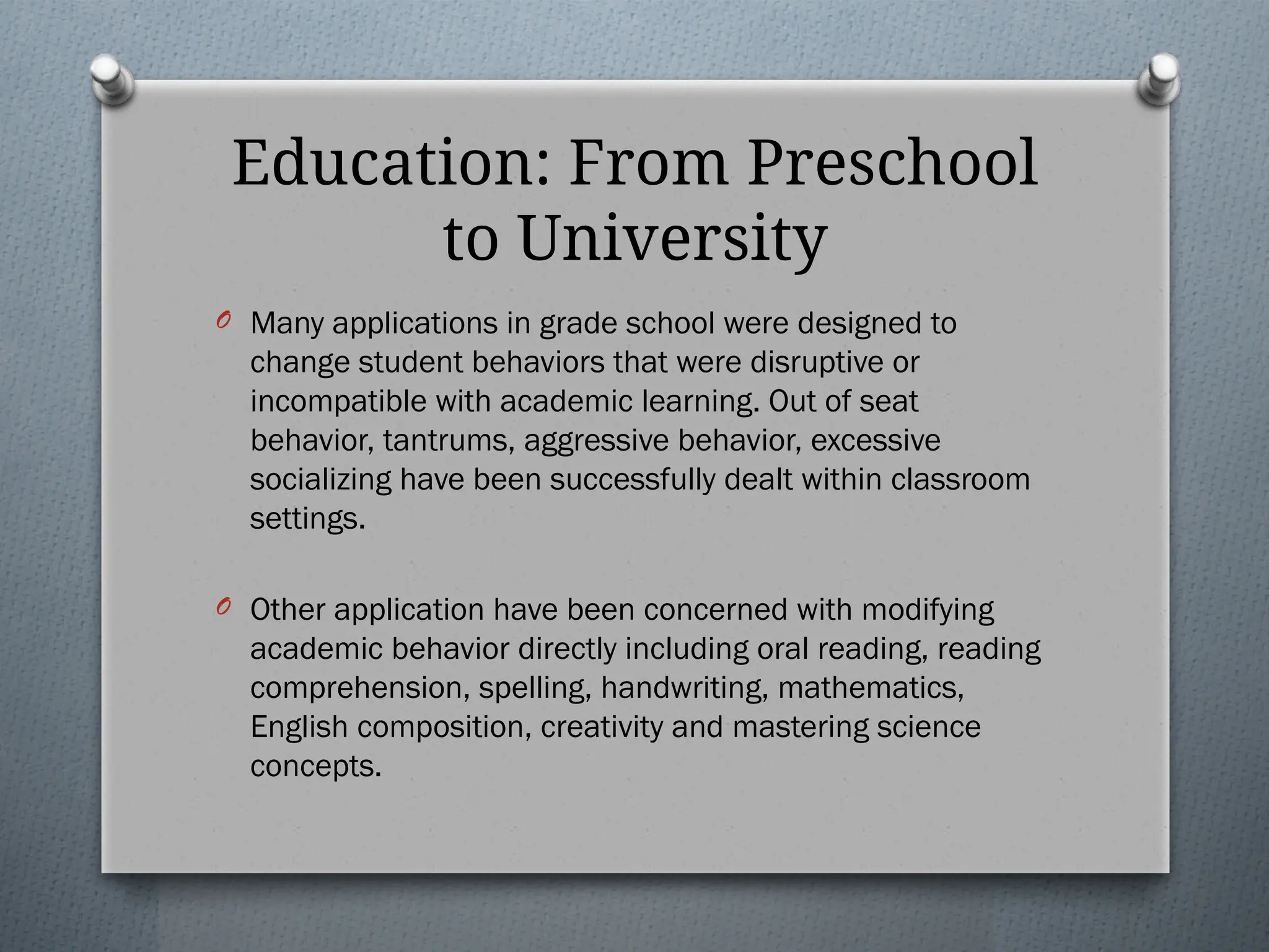 Education: From Preschool
to University
O Many applications in grade school were designed to
change student behaviors that were disruptive or
incompatible with academic learning. Out of seat
behavior, tantrums, aggressive behavior, excessive
socializing have been successfully dealt within classroom
settings.
O Other application have been concerned with modifying
academic behavior directly including oral reading, reading
comprehension, spelling, handwriting, mathematics,
English composition, creativity and mastering science
concepts.
 