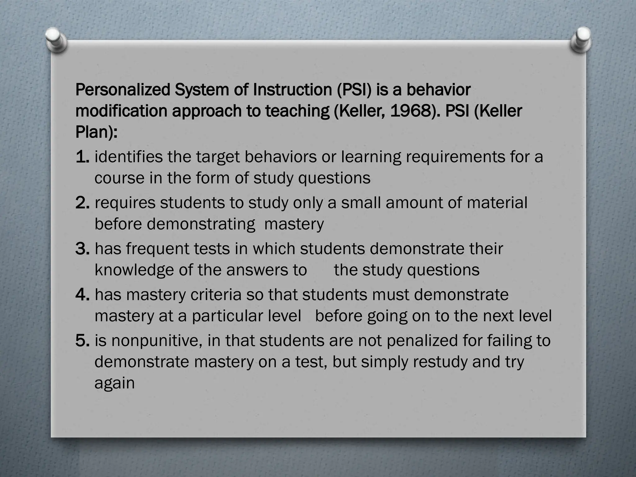 Personalized System of Instruction (PSI) is a behavior
modification approach to teaching (Keller, 1968). PSI (Keller
Plan):
1. identifies the target behaviors or learning requirements for a
course in the form of study questions
2. requires students to study only a small amount of material
before demonstrating mastery
3. has frequent tests in which students demonstrate their
knowledge of the answers to the study questions
4. has mastery criteria so that students must demonstrate
mastery at a particular level before going on to the next level
5. is nonpunitive, in that students are not penalized for failing to
demonstrate mastery on a test, but simply restudy and try
again
 