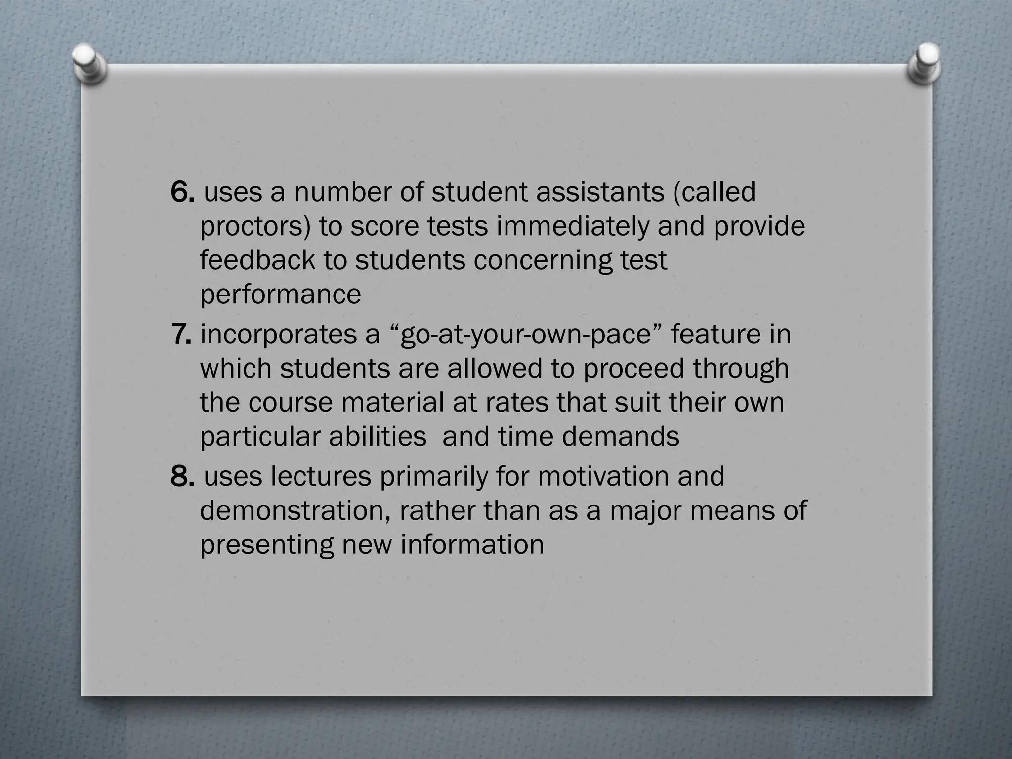 6. uses a number of student assistants (called
proctors) to score tests immediately and provide
feedback to students concerning test
performance
7. incorporates a “go-at-your-own-pace” feature in
which students are allowed to proceed through
the course material at rates that suit their own
particular abilities and time demands
8. uses lectures primarily for motivation and
demonstration, rather than as a major means of
presenting new information
 