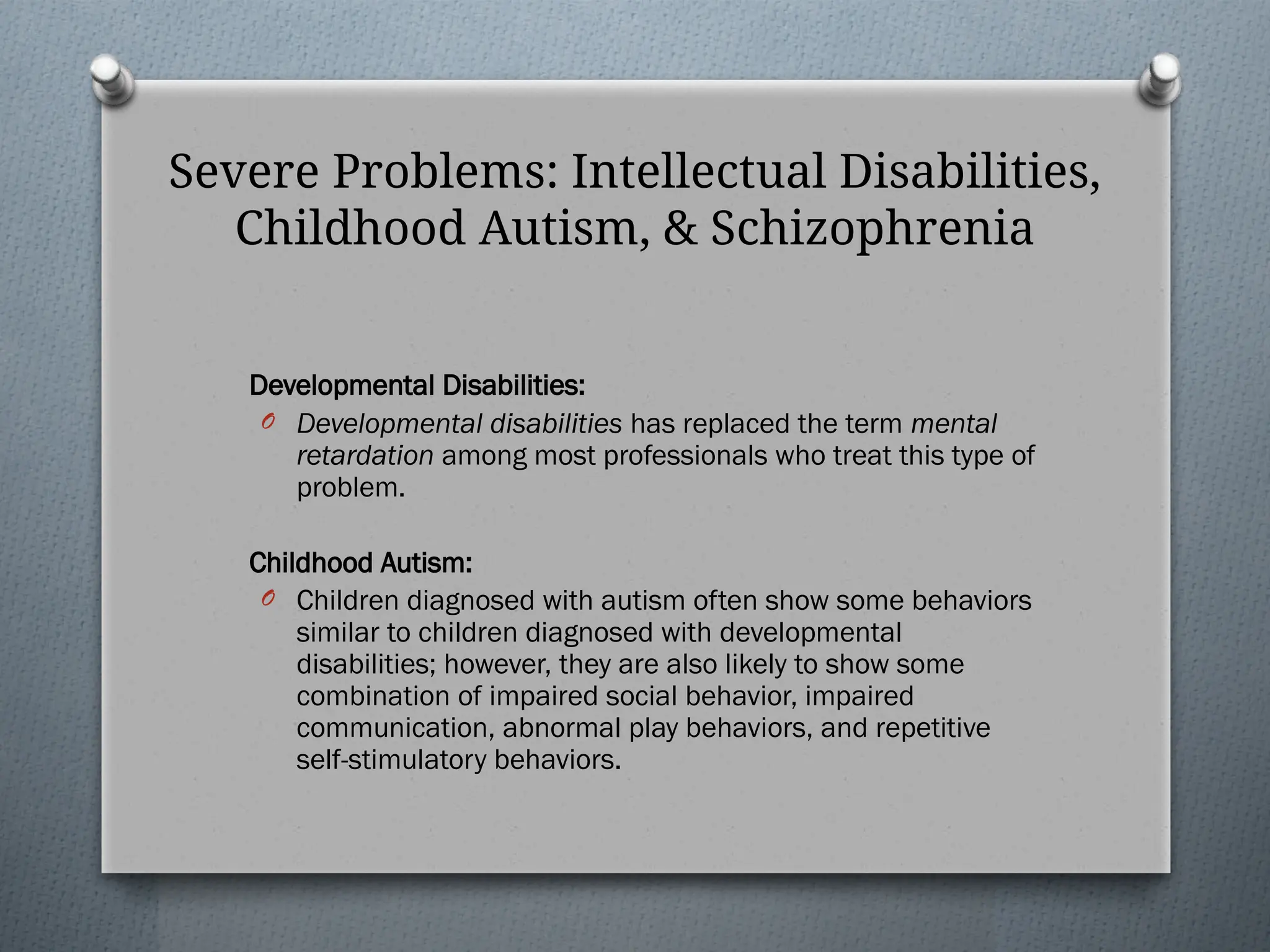 Severe Problems: Intellectual Disabilities,
Childhood Autism, & Schizophrenia
Developmental Disabilities:
O Developmental disabilities has replaced the term mental
retardation among most professionals who treat this type of
problem.
Childhood Autism:
O Children diagnosed with autism often show some behaviors
similar to children diagnosed with developmental
disabilities; however, they are also likely to show some
combination of impaired social behavior, impaired
communication, abnormal play behaviors, and repetitive
self-stimulatory behaviors.
 