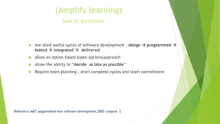 (Amplify learning)
tool 4: iterations
 Are short useful cycles of software development : design  programmed 
tested  integrated  delivered
 Allow an option based (open options)approach
 Allow the ability to “decide as late as possible”
 Require team planning , short complete cycles and team commitment
Reference: M&T poppendieck lean software development,2003 :chapter 2 13
 
