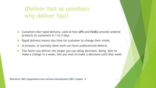 (Deliver fast as possible)
why deliver fast?
 Customers like rapid delivery. Look at how UPS and FedEx provide ordered
products to customers in 1 to 3 days
 Rapid delivery means less time for customer to change their minds
 In process, or partially done work can have undiscovered defects
 The faster you deliver the longer you can delay decisions. Being able to
make a change in a week, lets you wait to make a decisions until that week
Reference: M&T poppendieck lean software development,2003 :chapter 4 18
 