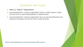 (Empower the team)
 What is a “Mature ”Organization?
 Lean Assumption#1- a mature organization look as a whole system; it does
not only focus on optimizing disparate or separate parts
 Lean Assumption#2- A mature organization focus on learning effectively and
empower the people who do the work to make decisions
Reference: M&T poppendieck lean software development,2003 :chapter 4 21
 