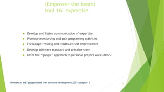 (Empower the team)
tool 16: expertise
 Develop and faster communication of expertise
 Promote mentorship and pair programing activities
 Encourage training and continued self improvement
 Develop software standard and practice them
 Offer the “google” approach to personal project work=80/20
Reference: M&T poppendieck lean software development,2003 :chapter 5 22
 