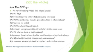 (SEE the whole)
Ask The 5 Whys!
 You have increasing defects on a project you ask:
Why#1: Why?
A: New modules were added ,that are causing new issues
Why#2:Why did the new modules generate defects in other modules?
A: they were not tested
Why#3:Why where they not tested?
A:developers were pressured to deliver before testing could occur
Why#4: why was there so much pressure?
A:A manager thought a hard deadline would work to motive the developers
Why #5:why did they think this approach was necessary?
A: A manager was worried about late delivery and schedule overruns
Reference: M&T poppendieck lean software development,2003 :chapter 7 26
 