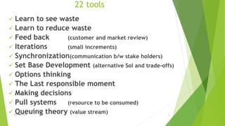 22 tools
 Learn to see waste
 Learn to reduce waste
 Feed back (customer and market review)
 Iterations (small increments)
 Synchronization(communication b/w stake holders)
 Set Base Development (alternative Sol and trade-offs)
 Options thinking
 The Last responsible moment
 Making decisions
 Pull systems (resource to be consumed)
 Queuing theory (value stream)lean methods 6
 