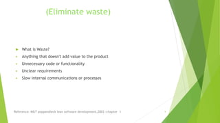 (Eliminate waste)
 What is Waste?
 Anything that doesn't add value to the product
 Unnecessary code or functionality
 Unclear requirements
 Slow internal communications or processes
Reference: M&T poppendieck lean software development,2003 :chapter 1 9
 