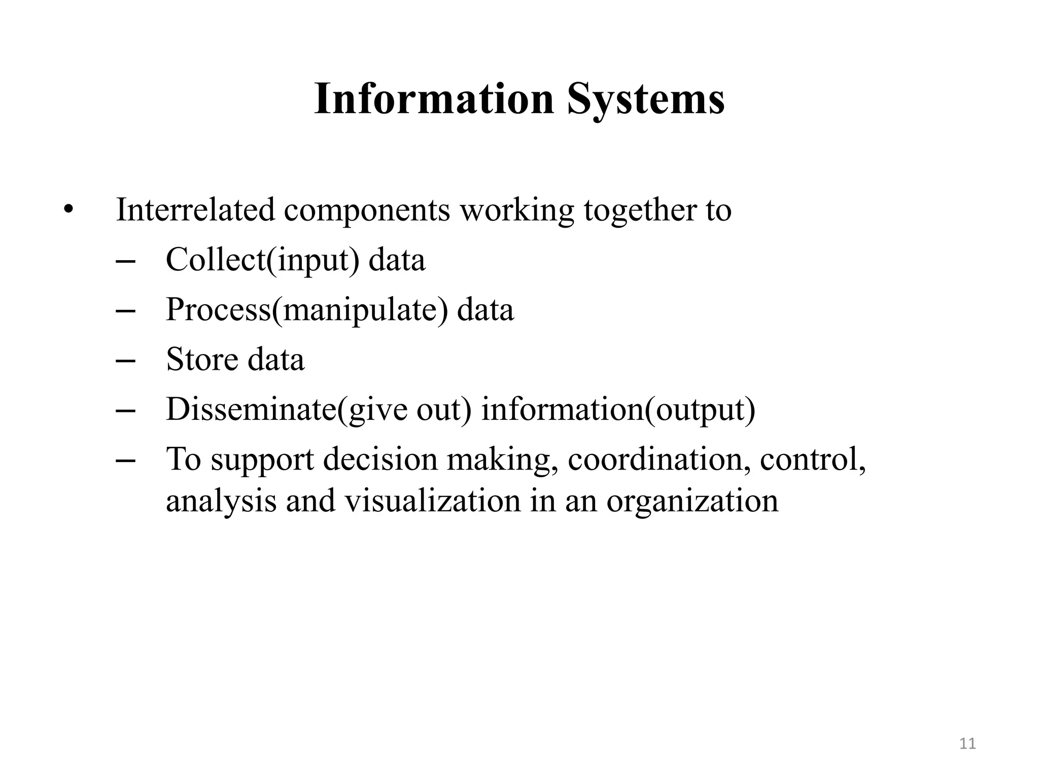 Information Systems
• Interrelated components working together to
– Collect(input) data
– Process(manipulate) data
– Store data
– Disseminate(give out) information(output)
– To support decision making, coordination, control,
analysis and visualization in an organization
11
 