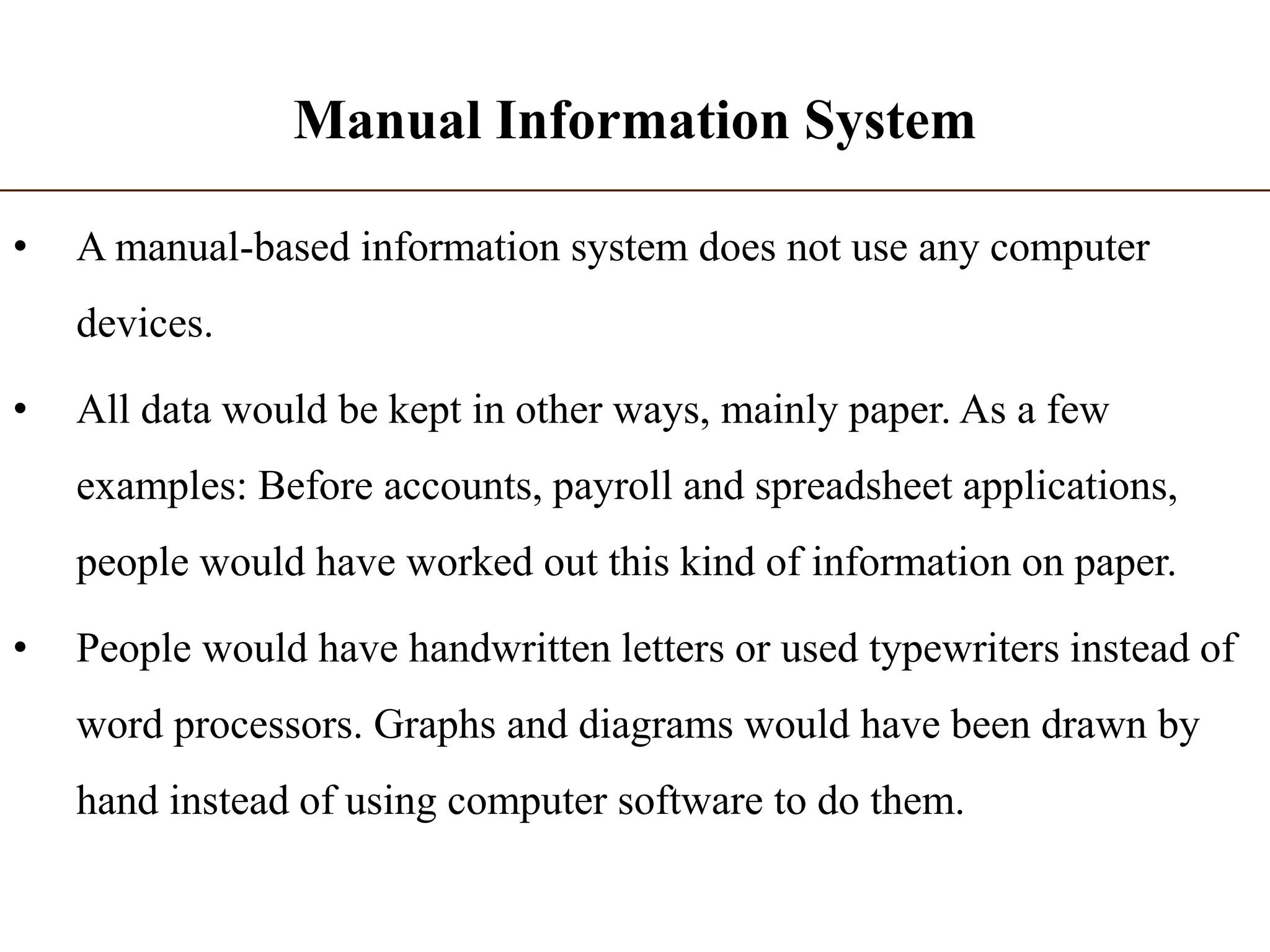 Manual Information System
• A manual-based information system does not use any computer
devices.
• All data would be kept in other ways, mainly paper. As a few
examples: Before accounts, payroll and spreadsheet applications,
people would have worked out this kind of information on paper.
• People would have handwritten letters or used typewriters instead of
word processors. Graphs and diagrams would have been drawn by
hand instead of using computer software to do them.
 