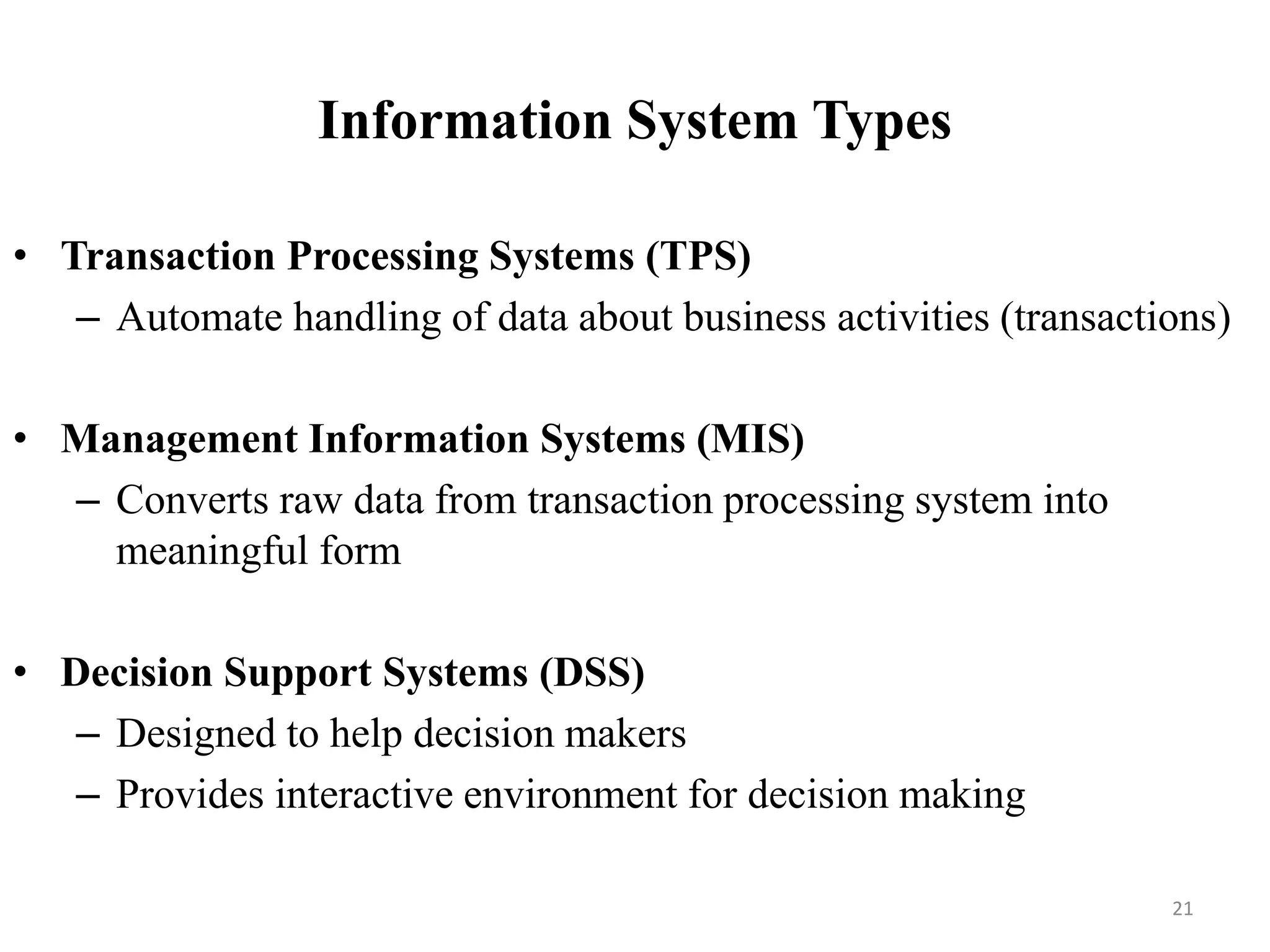 Information System Types
• Transaction Processing Systems (TPS)
– Automate handling of data about business activities (transactions)
• Management Information Systems (MIS)
– Converts raw data from transaction processing system into
meaningful form
• Decision Support Systems (DSS)
– Designed to help decision makers
– Provides interactive environment for decision making
21
 