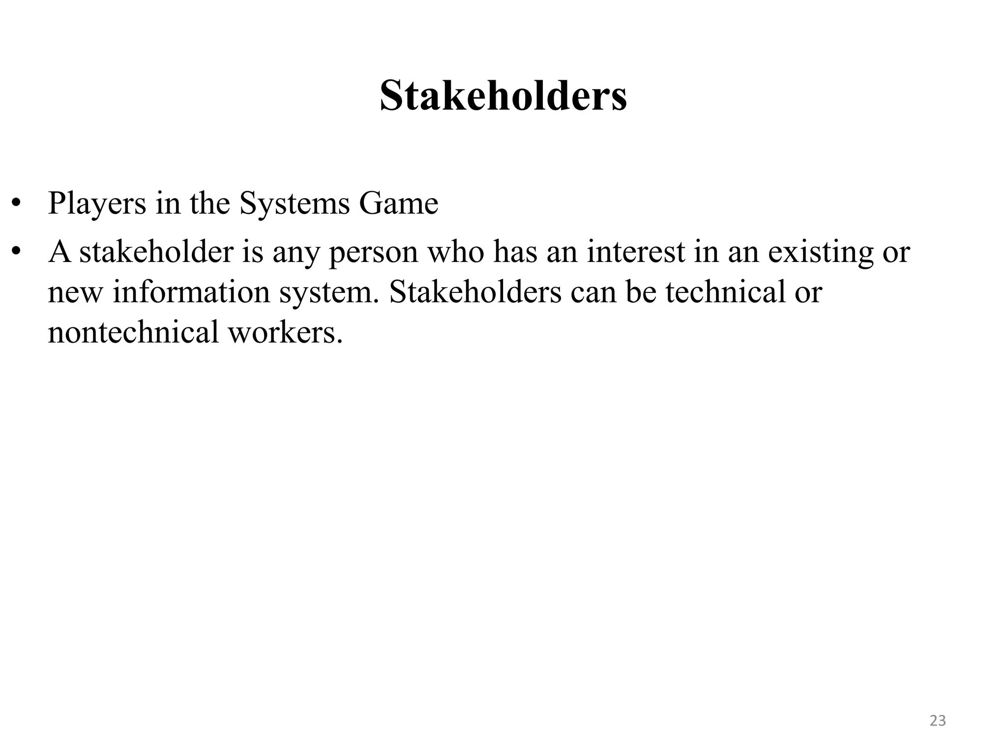 Stakeholders
• Players in the Systems Game
• A stakeholder is any person who has an interest in an existing or
new information system. Stakeholders can be technical or
nontechnical workers.
23
 