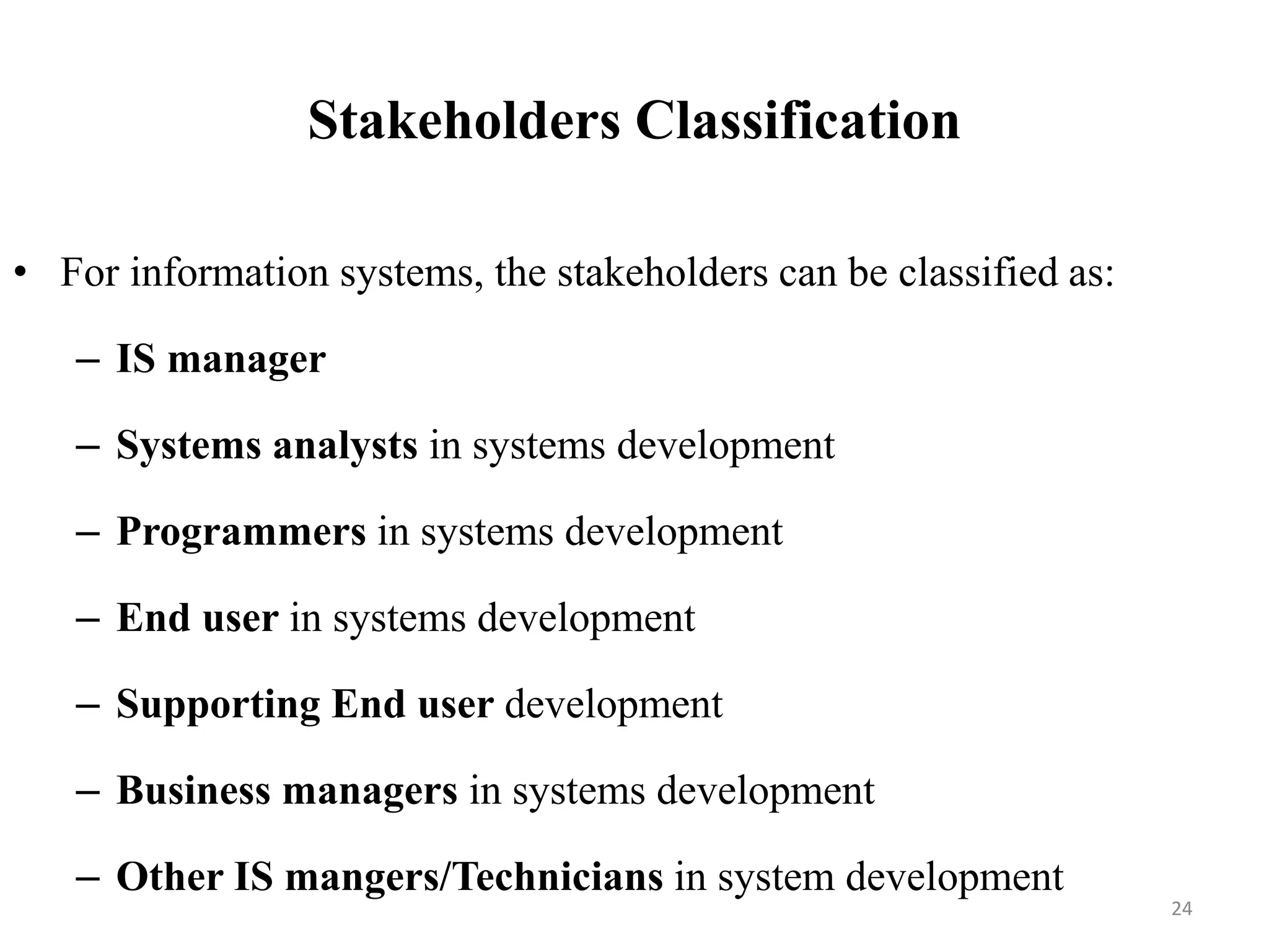 Stakeholders Classification
• For information systems, the stakeholders can be classified as:
– IS manager
– Systems analysts in systems development
– Programmers in systems development
– End user in systems development
– Supporting End user development
– Business managers in systems development
– Other IS mangers/Technicians in system development
24
 