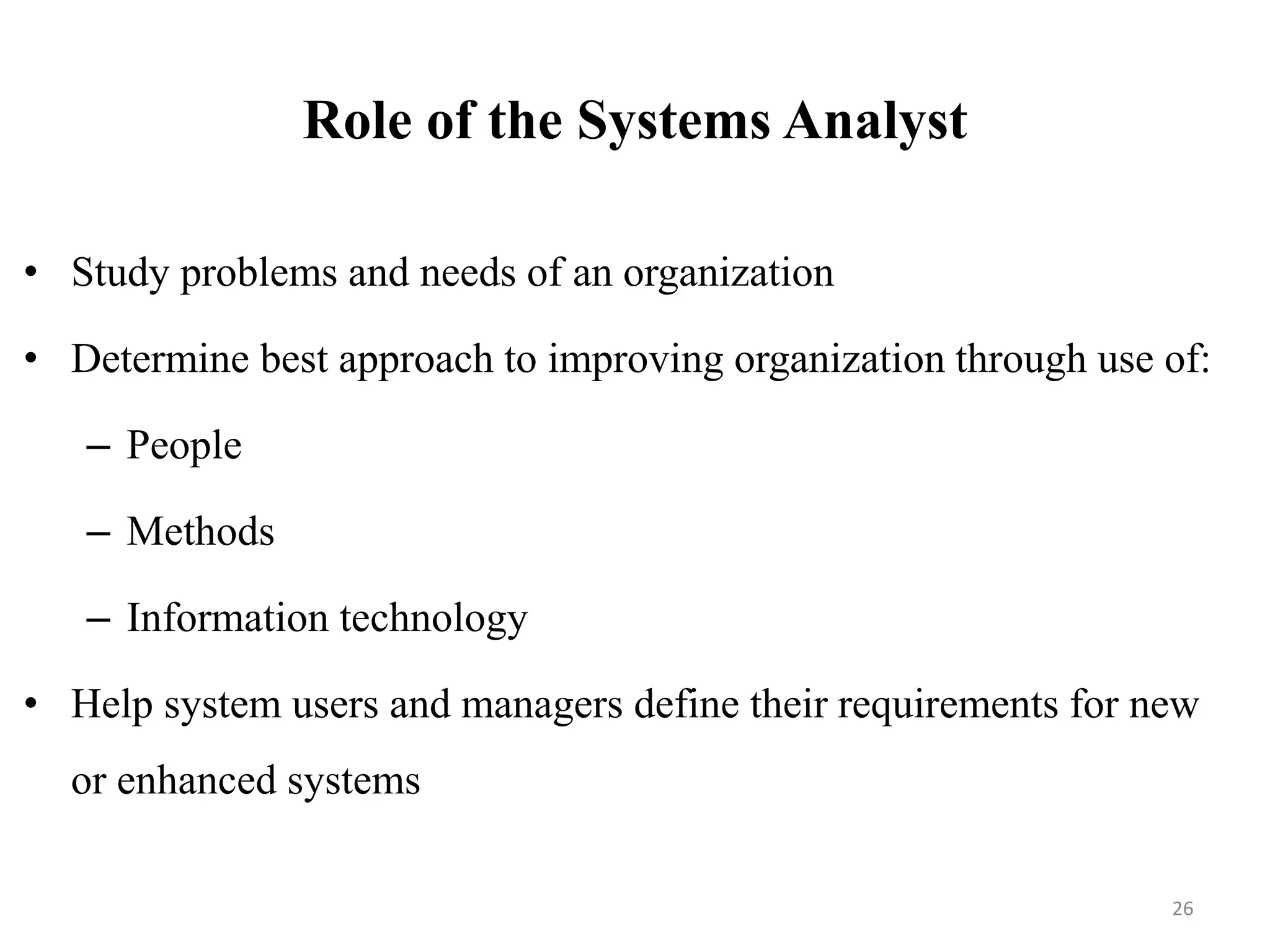 Role of the Systems Analyst
• Study problems and needs of an organization
• Determine best approach to improving organization through use of:
– People
– Methods
– Information technology
• Help system users and managers define their requirements for new
or enhanced systems
26
 
