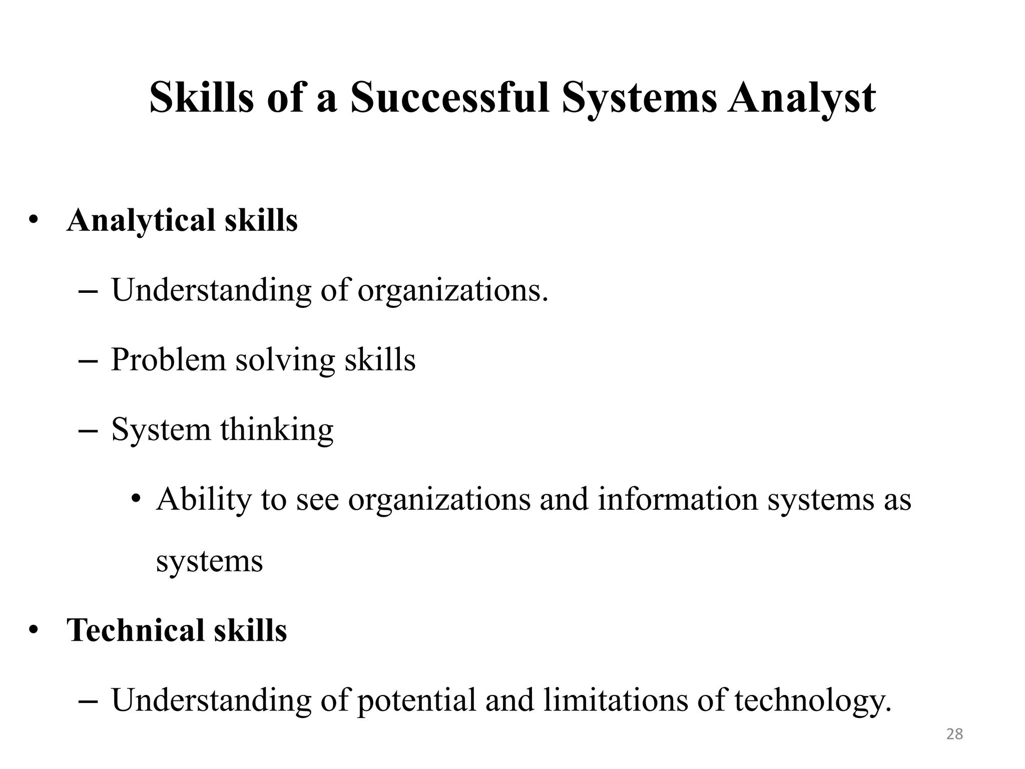 Skills of a Successful Systems Analyst
• Analytical skills
– Understanding of organizations.
– Problem solving skills
– System thinking
• Ability to see organizations and information systems as
systems
• Technical skills
– Understanding of potential and limitations of technology.
28
 
