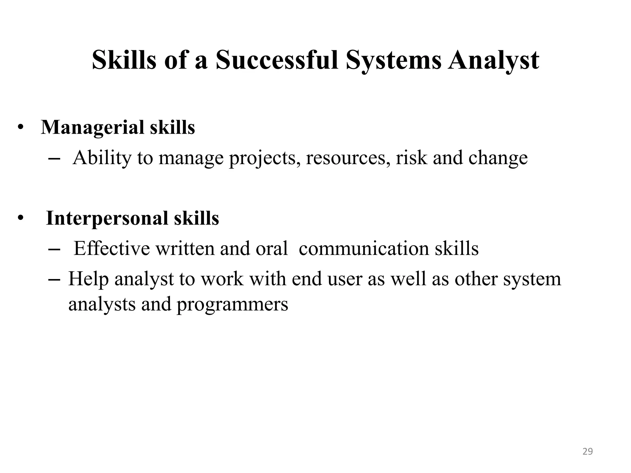 Skills of a Successful Systems Analyst
• Managerial skills
– Ability to manage projects, resources, risk and change
• Interpersonal skills
– Effective written and oral communication skills
– Help analyst to work with end user as well as other system
analysts and programmers
29
 