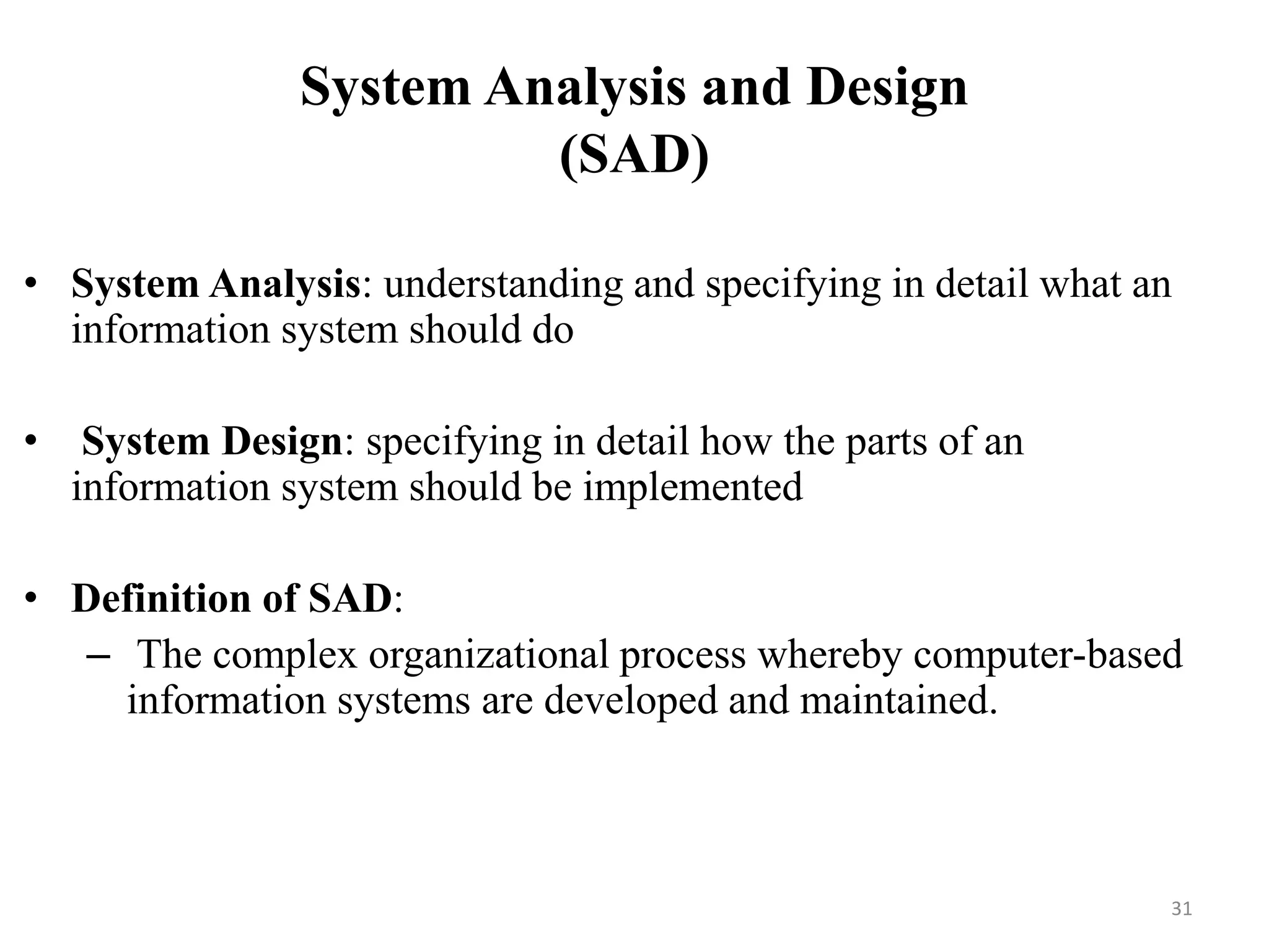 System Analysis and Design
(SAD)
• System Analysis: understanding and specifying in detail what an
information system should do
• System Design: specifying in detail how the parts of an
information system should be implemented
• Definition of SAD:
– The complex organizational process whereby computer-based
information systems are developed and maintained.
31
 
