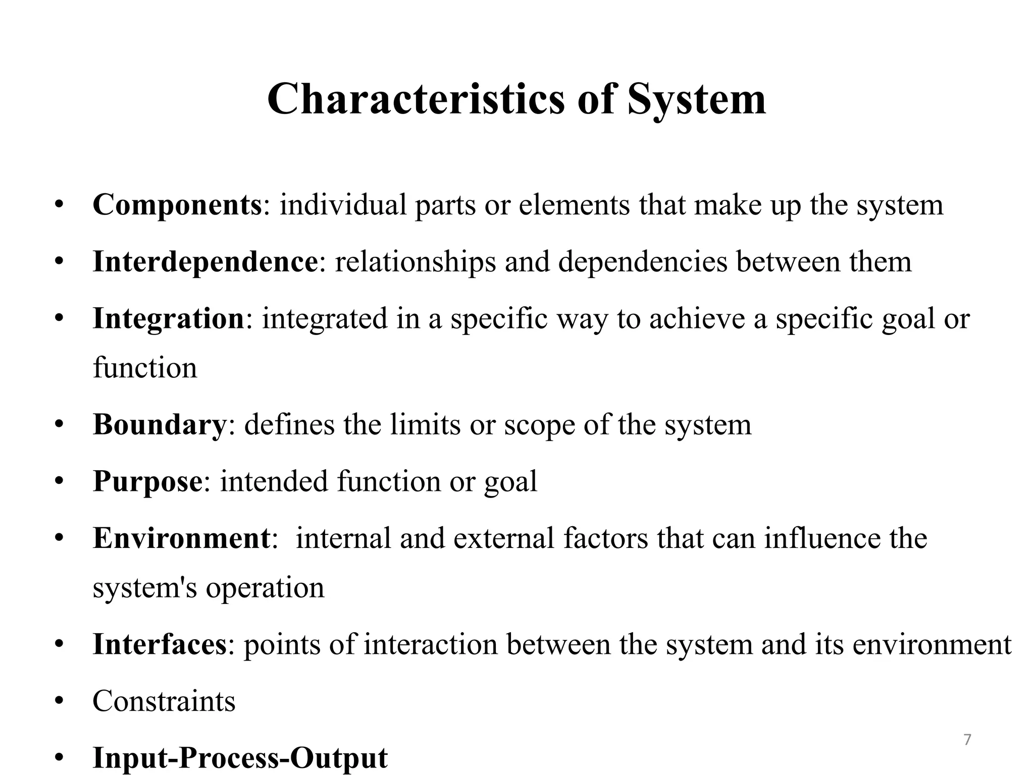 Characteristics of System
• Components: individual parts or elements that make up the system
• Interdependence: relationships and dependencies between them
• Integration: integrated in a specific way to achieve a specific goal or
function
• Boundary: defines the limits or scope of the system
• Purpose: intended function or goal
• Environment: internal and external factors that can influence the
system's operation
• Interfaces: points of interaction between the system and its environment
• Constraints
• Input-Process-Output
7
 