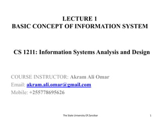 LECTURE 1
BASIC CONCEPT OF INFORMATION SYSTEM
COURSE INSTRUCTOR: Akram Ali Omar
Email: akram.ali.omar@gmail.com
Mobile: +255778695626
The State University Of Zanzibar 1
CS 1211: Information Systems Analysis and Design
 