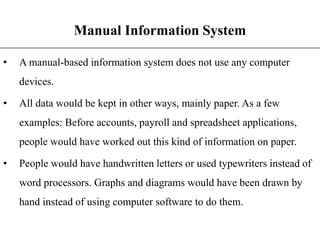 Manual Information System
• A manual-based information system does not use any computer
devices.
• All data would be kept in other ways, mainly paper. As a few
examples: Before accounts, payroll and spreadsheet applications,
people would have worked out this kind of information on paper.
• People would have handwritten letters or used typewriters instead of
word processors. Graphs and diagrams would have been drawn by
hand instead of using computer software to do them.
 
