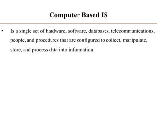 Computer Based IS
• Is a single set of hardware, software, databases, telecommunications,
people, and procedures that are configured to collect, manipulate,
store, and process data into information.
 