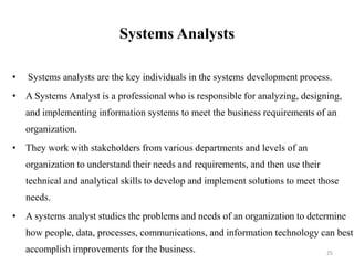 Systems Analysts
• Systems analysts are the key individuals in the systems development process.
• A Systems Analyst is a professional who is responsible for analyzing, designing,
and implementing information systems to meet the business requirements of an
organization.
• They work with stakeholders from various departments and levels of an
organization to understand their needs and requirements, and then use their
technical and analytical skills to develop and implement solutions to meet those
needs.
• A systems analyst studies the problems and needs of an organization to determine
how people, data, processes, communications, and information technology can best
accomplish improvements for the business. 25
 