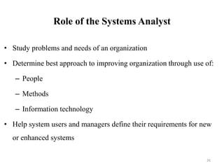 Role of the Systems Analyst
• Study problems and needs of an organization
• Determine best approach to improving organization through use of:
– People
– Methods
– Information technology
• Help system users and managers define their requirements for new
or enhanced systems
26
 