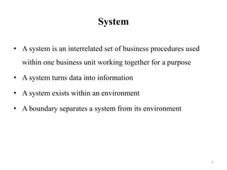 System
• A system is an interrelated set of business procedures used
within one business unit working together for a purpose
• A system turns data into information
• A system exists within an environment
• A boundary separates a system from its environment
4
 